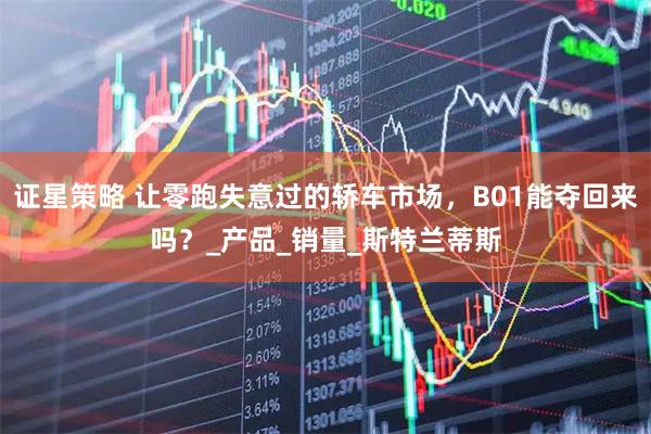 证星策略 让零跑失意过的轿车市场，B01能夺回来吗？_产品_销量_斯特兰蒂斯