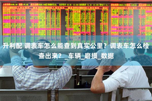 升利配 调表车怎么能查到真实公里？调表车怎么检查出来？_车辆_磨损_数据