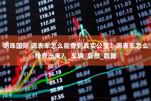 明珠国际 调表车怎么能查到真实公里？调表车怎么检查出来？_车辆_磨损_数据