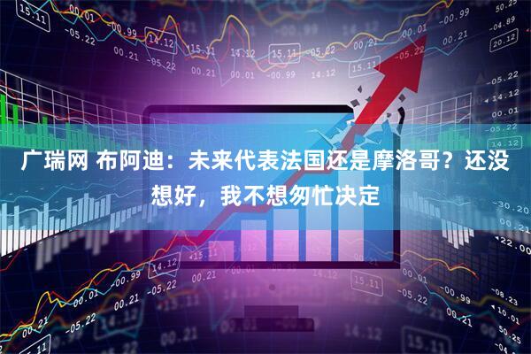 广瑞网 布阿迪：未来代表法国还是摩洛哥？还没想好，我不想匆忙决定