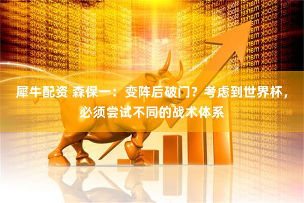 犀牛配资 森保一：变阵后破门？考虑到世界杯，必须尝试不同的战术体系
