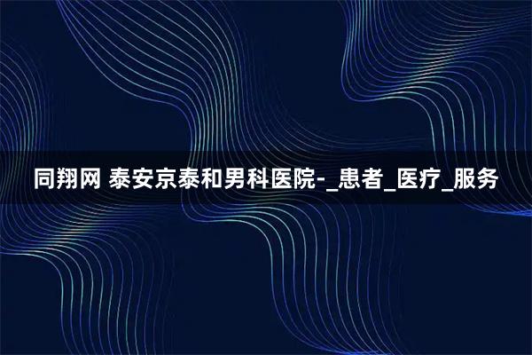 同翔网 泰安京泰和男科医院-_患者_医疗_服务