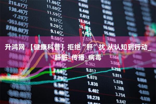 升鸿网 【健康科普】拒绝“肝”扰 从认知到行动_肝脏_传播_病毒