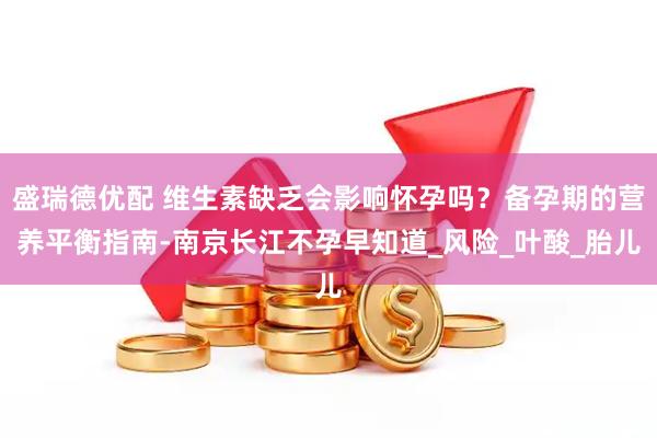 盛瑞德优配 维生素缺乏会影响怀孕吗？备孕期的营养平衡指南-南京长江不孕早知道_风险_叶酸_胎儿