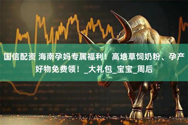 国信配资 海南孕妈专属福利！高培草饲奶粉、孕产好物免费领！_大礼包_宝宝_周后