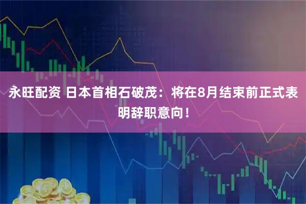 永旺配资 日本首相石破茂：将在8月结束前正式表明辞职意向！