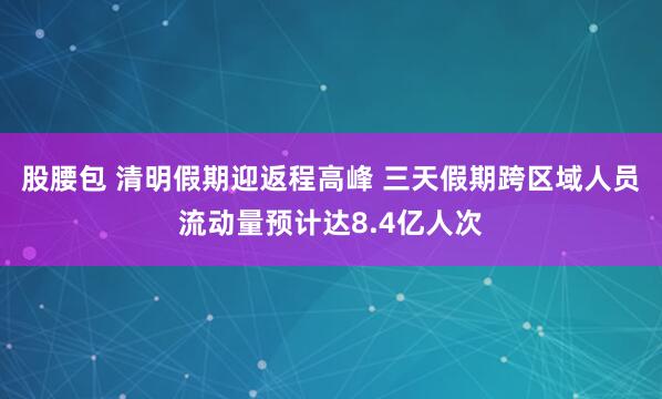 股腰包 清明假期迎返程高峰 三天假期跨区域人员流动量预计达8.4亿人次
