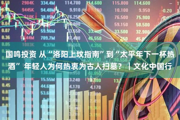 国鸣投资 从“洛阳上坟指南”到“太平年下一杯热酒” 年轻人为何热衷为古人扫墓？｜文化中国行