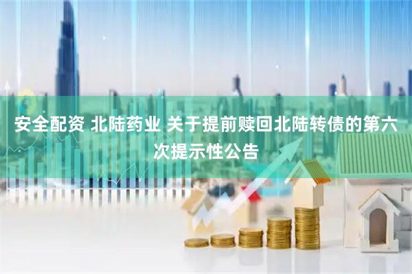 安全配资 北陆药业 关于提前赎回北陆转债的第六次提示性公告