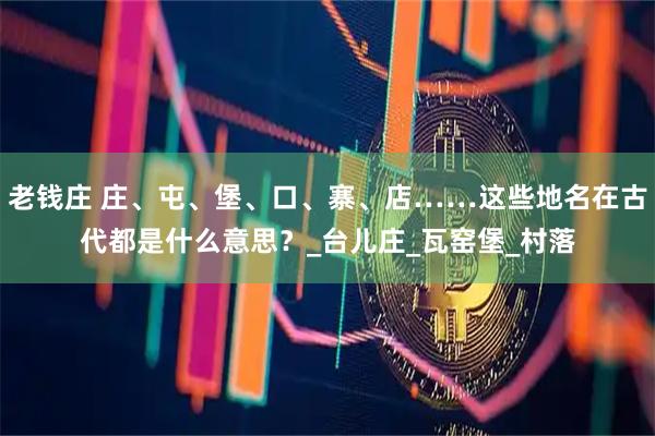 老钱庄 庄、屯、堡、口、寨、店……这些地名在古代都是什么意思？_台儿庄_瓦窑堡_村落