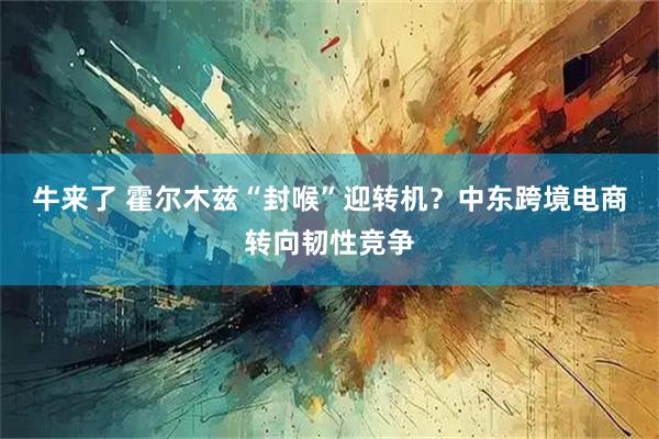 牛来了 霍尔木兹“封喉”迎转机？中东跨境电商转向韧性竞争