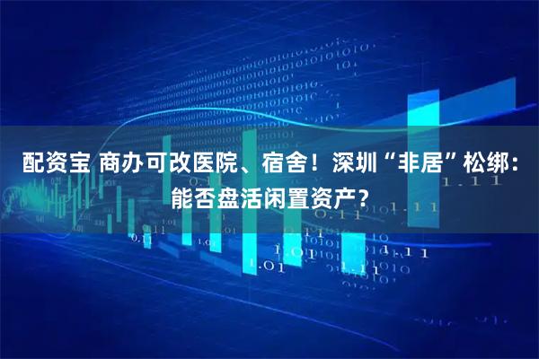 配资宝 商办可改医院、宿舍！深圳“非居”松绑：能否盘活闲置资产？