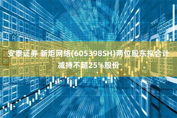 安泰证券 新炬网络(605398SH)两位股东拟合计减持不超25%股份