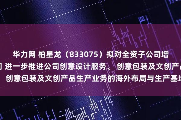 华力网 柏星龙（833075）拟对全资子公司增资并设立合资三级子公司 进一步推进公司创意设计服务、 创意包装及文创产品生产业务的海外布局与生产基地建设